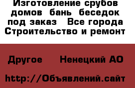 Изготовление срубов домов, бань, беседок под заказ - Все города Строительство и ремонт » Другое   . Ненецкий АО